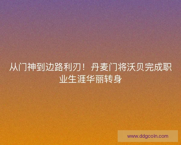 从门神到边路利刃！丹麦门将沃贝完成职业生涯华丽转身