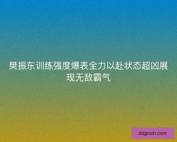 樊振东训练强度爆表全力以赴状态超凶展现无敌霸气