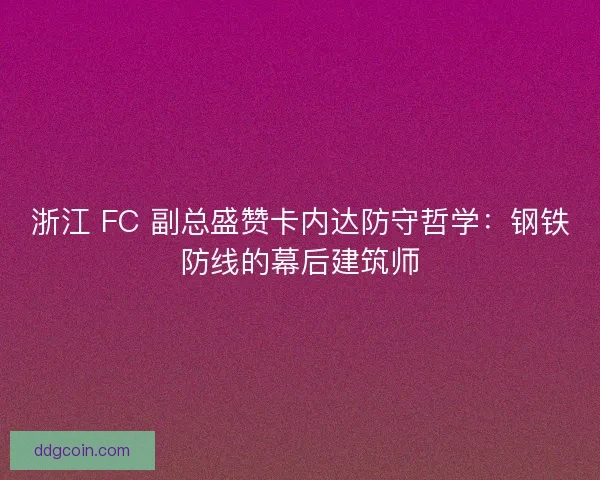 浙江 FC 副总盛赞卡内达防守哲学：钢铁防线的幕后建筑师