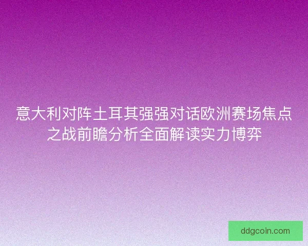 意大利对阵土耳其强强对话欧洲赛场焦点之战前瞻分析全面解读实力博弈