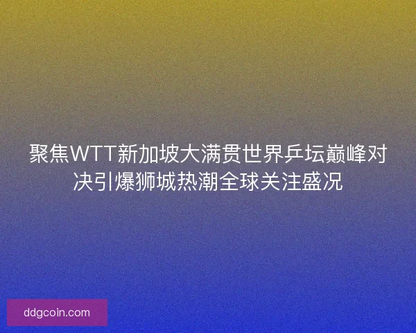 聚焦WTT新加坡大满贯世界乒坛巅峰对决引爆狮城热潮全球关注盛况