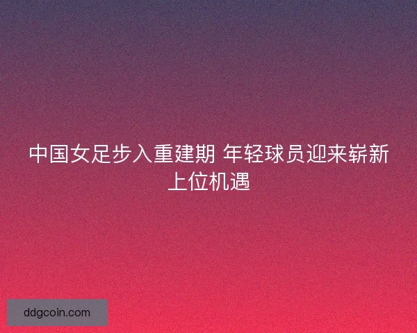 中国女足步入重建期 年轻球员迎来崭新上位机遇