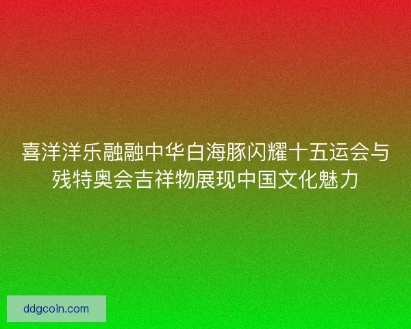 喜洋洋乐融融中华白海豚闪耀十五运会与残特奥会吉祥物展现中国文化魅力