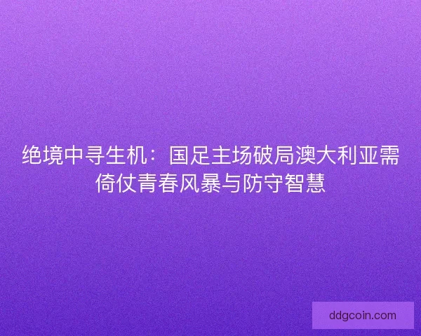 绝境中寻生机：国足主场破局澳大利亚需倚仗青春风暴与防守智慧