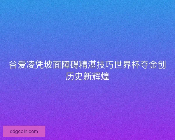 谷爱凌凭坡面障碍精湛技巧世界杯夺金创历史新辉煌