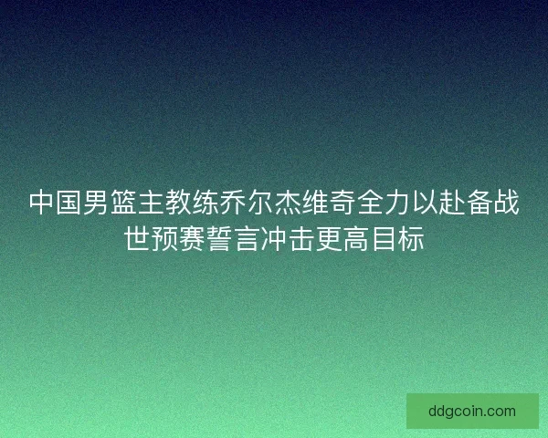 中国男篮主教练乔尔杰维奇全力以赴备战世预赛誓言冲击更高目标