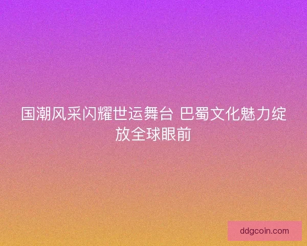 国潮风采闪耀世运舞台 巴蜀文化魅力绽放全球眼前