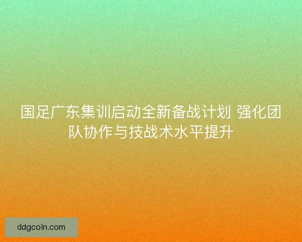 国足广东集训启动全新备战计划 强化团队协作与技战术水平提升