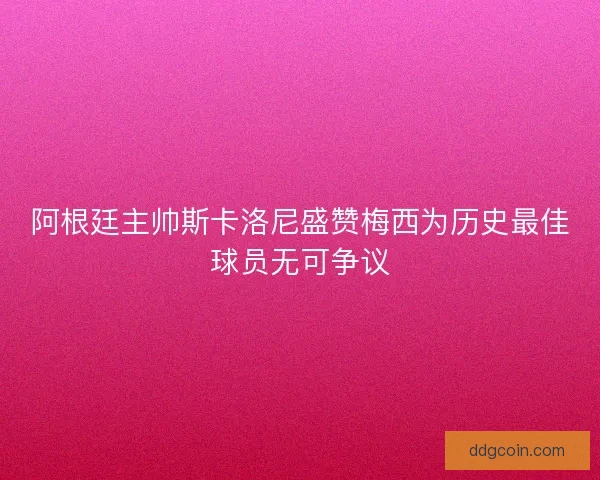 阿根廷主帅斯卡洛尼盛赞梅西为历史最佳球员无可争议
