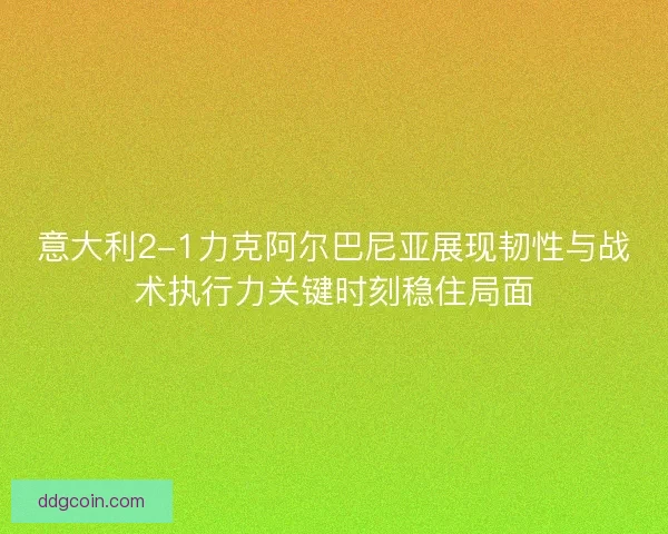 意大利2-1力克阿尔巴尼亚展现韧性与战术执行力关键时刻稳住局面